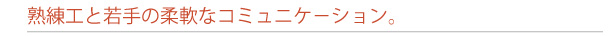 熟練工と若手の柔軟なコミュニケ−ション。