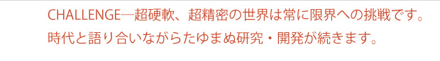CHALLENGE─超硬軟、超精密の世界は常に限界への挑戦です。時代と語り合いながらたゆまぬ研究・開発が続きます。