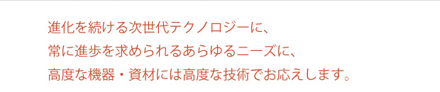 進化を続ける次世代テクノロジーに、常に進歩を求められるあらゆるニーズに、高度な機器・資材には高度な技術でお応えします。