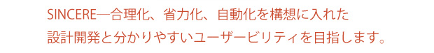 SINCERE─合理化、省力化、自動化を構想に入れた設計開発と分かりやすいユーザービリティを目指します。